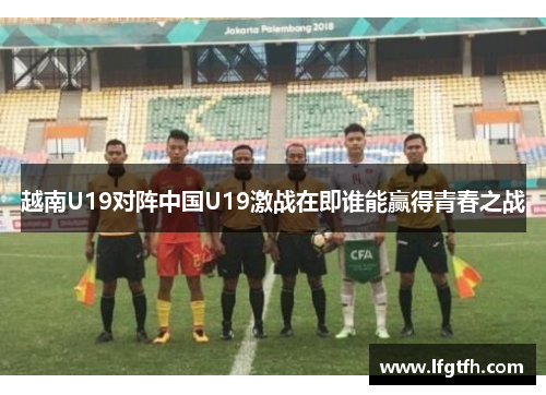 越南U19对阵中国U19激战在即谁能赢得青春之战