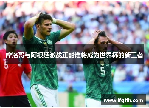 摩洛哥与阿根廷激战正酣谁将成为世界杯的新王者